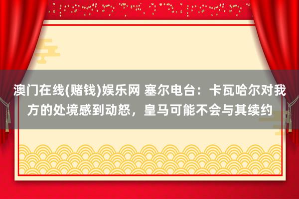 澳门在线(赌钱)娱乐网 塞尔电台：卡瓦哈尔对我方的处境感到动怒，皇马可能不会与其续约