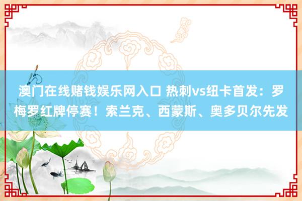 澳门在线赌钱娱乐网入口 热刺vs纽卡首发：罗梅罗红牌停赛！索兰克、西蒙斯、奥多贝尔先发