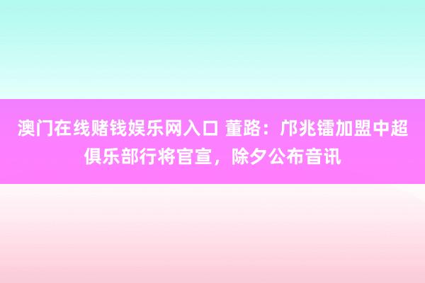 澳门在线赌钱娱乐网入口 董路：邝兆镭加盟中超俱乐部行将官宣，除夕公布音讯
