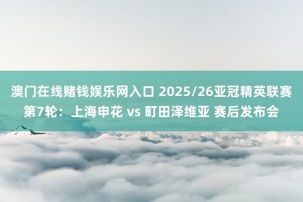 澳门在线赌钱娱乐网入口 2025/26亚冠精英联赛第7轮：上海申花 vs 町田泽维亚 赛后发布会