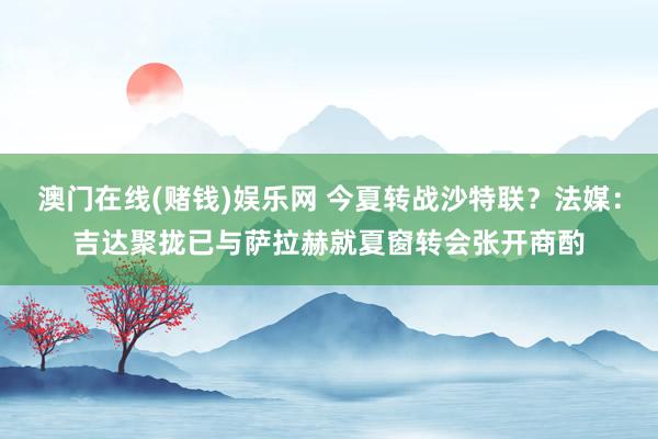 澳门在线(赌钱)娱乐网 今夏转战沙特联？法媒：吉达聚拢已与萨拉赫就夏窗转会张开商酌