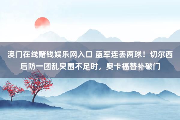 澳门在线赌钱娱乐网入口 蓝军连丢两球！切尔西后防一团乱突围不足时，奥卡福替补破门