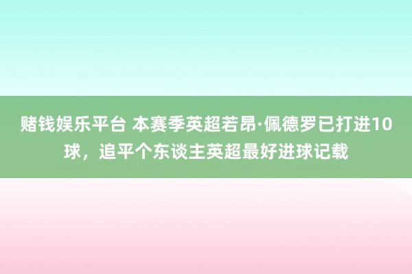 赌钱娱乐平台 本赛季英超若昂·佩德罗已打进10球，追平个东谈主英超最好进球记载