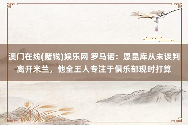 澳门在线(赌钱)娱乐网 罗马诺：恩昆库从未谈判离开米兰，他全王人专注于俱乐部现时打算