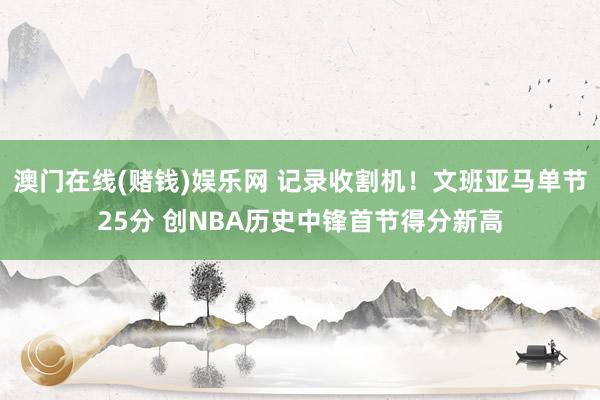 澳门在线(赌钱)娱乐网 记录收割机！文班亚马单节25分 创NBA历史中锋首节得分新高