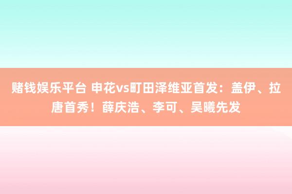 赌钱娱乐平台 申花vs町田泽维亚首发：盖伊、拉唐首秀！薛庆浩、李可、吴曦先发