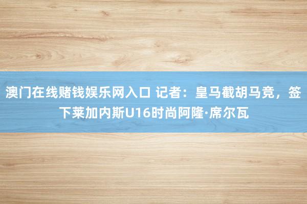 澳门在线赌钱娱乐网入口 记者：皇马截胡马竞，签下莱加内斯U16时尚阿隆·席尔瓦