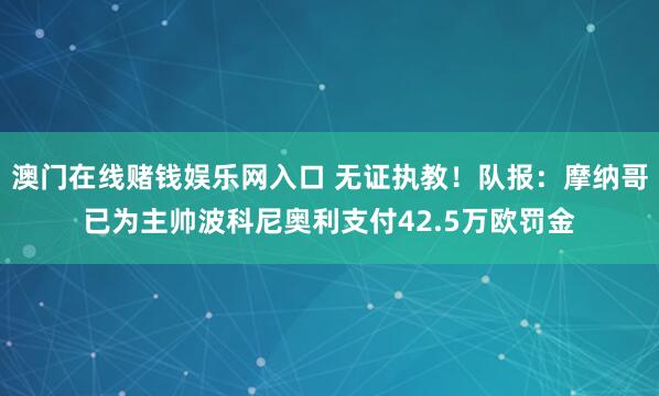 澳门在线赌钱娱乐网入口 无证执教！队报：摩纳哥已为主帅波科尼奥利支付42.5万欧罚金