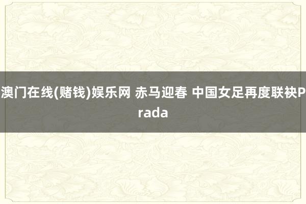 澳门在线(赌钱)娱乐网 赤马迎春 中国女足再度联袂Prada