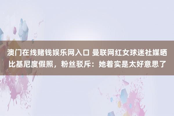 澳门在线赌钱娱乐网入口 曼联网红女球迷社媒晒比基尼度假照，粉丝驳斥：她着实是太好意思了