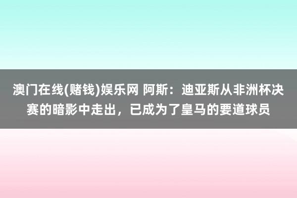 澳门在线(赌钱)娱乐网 阿斯：迪亚斯从非洲杯决赛的暗影中走出，已成为了皇马的要道球员