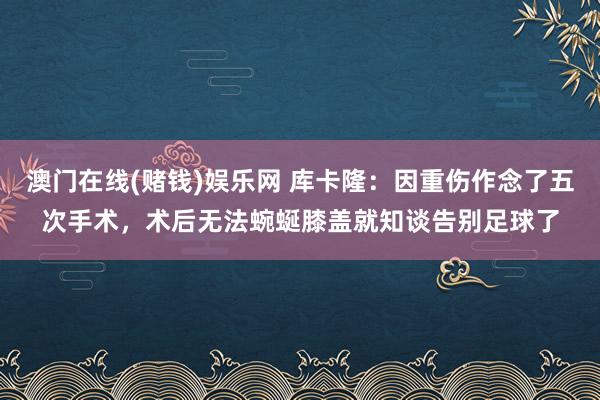 澳门在线(赌钱)娱乐网 库卡隆：因重伤作念了五次手术，术后无法蜿蜒膝盖就知谈告别足球了