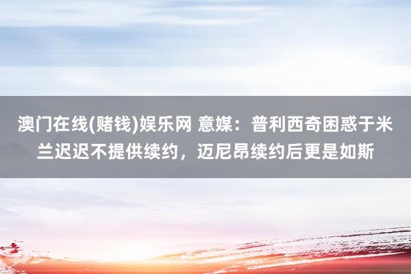 澳门在线(赌钱)娱乐网 意媒：普利西奇困惑于米兰迟迟不提供续约，迈尼昂续约后更是如斯