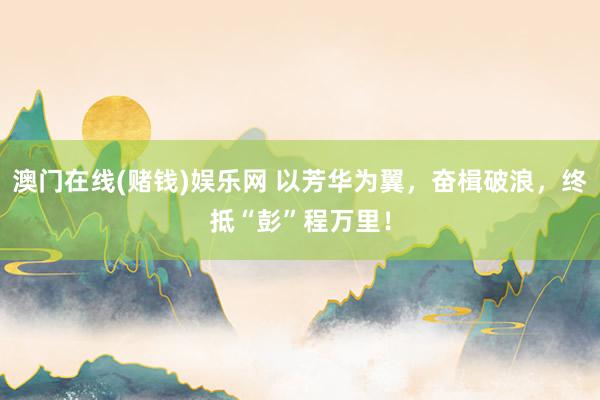 澳门在线(赌钱)娱乐网 以芳华为翼，奋楫破浪，终抵“彭”程万里！