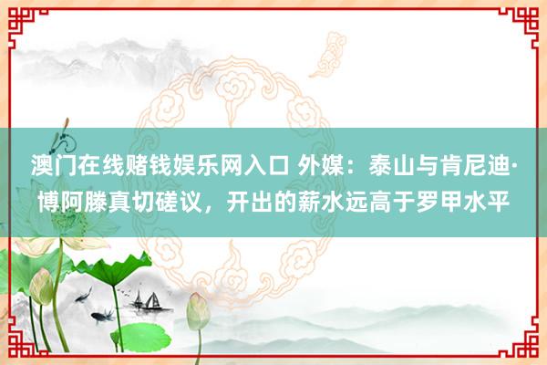 澳门在线赌钱娱乐网入口 外媒：泰山与肯尼迪·博阿滕真切磋议，开出的薪水远高于罗甲水平