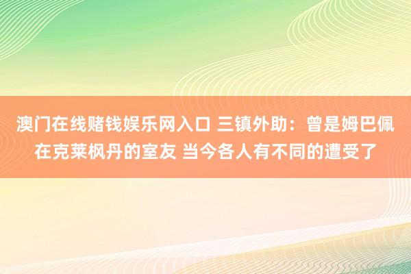 澳门在线赌钱娱乐网入口 三镇外助：曾是姆巴佩在克莱枫丹的室友 当今各人有不同的遭受了
