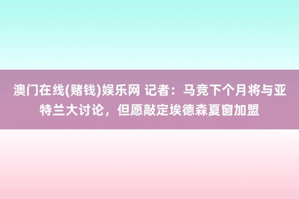 澳门在线(赌钱)娱乐网 记者：马竞下个月将与亚特兰大讨论，但愿敲定埃德森夏窗加盟