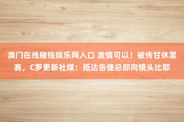 澳门在线赌钱娱乐网入口 激情可以！被传甘休罢赛，C罗更新社媒：抵达告捷总部向镜头比耶