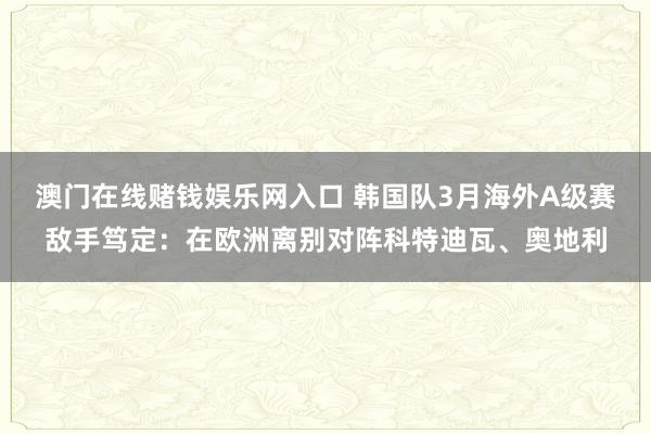 澳门在线赌钱娱乐网入口 韩国队3月海外A级赛敌手笃定：在欧洲离别对阵科特迪瓦、奥地利