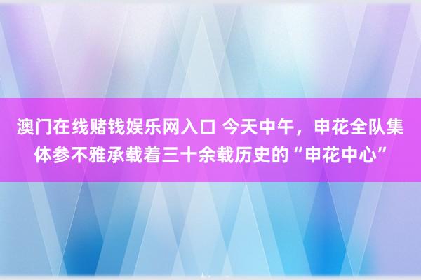 澳门在线赌钱娱乐网入口 今天中午，申花全队集体参不雅承载着三十余载历史的“申花中心”