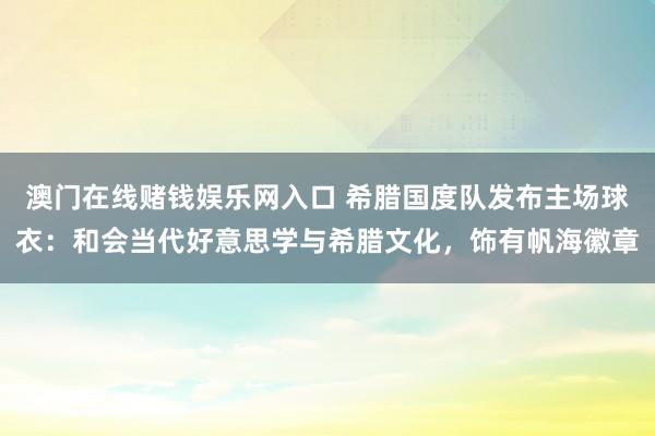 澳门在线赌钱娱乐网入口 希腊国度队发布主场球衣：和会当代好意思学与希腊文化，饰有帆海徽章