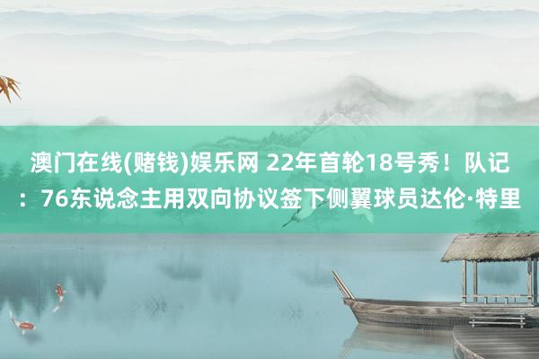 澳门在线(赌钱)娱乐网 22年首轮18号秀！队记：76东说念主用双向协议签下侧翼球员达伦·特里
