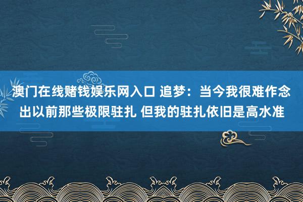 澳门在线赌钱娱乐网入口 追梦：当今我很难作念出以前那些极限驻扎 但我的驻扎依旧是高水准