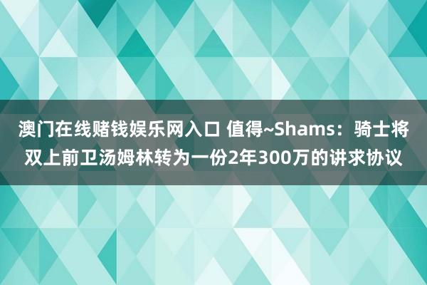 澳门在线赌钱娱乐网入口 值得~Shams：骑士将双上前卫汤姆林转为一份2年300万的讲求协议