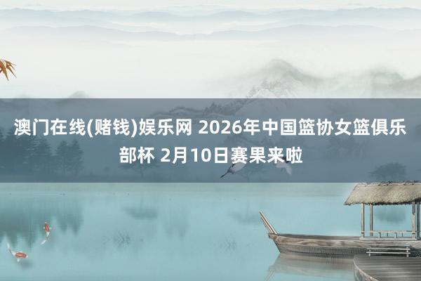 澳门在线(赌钱)娱乐网 2026年中国篮协女篮俱乐部杯 2月10日赛果来啦