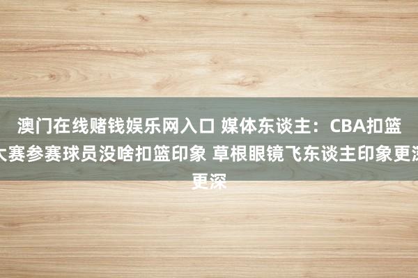 澳门在线赌钱娱乐网入口 媒体东谈主：CBA扣篮大赛参赛球员没啥扣篮印象 草根眼镜飞东谈主印象更深