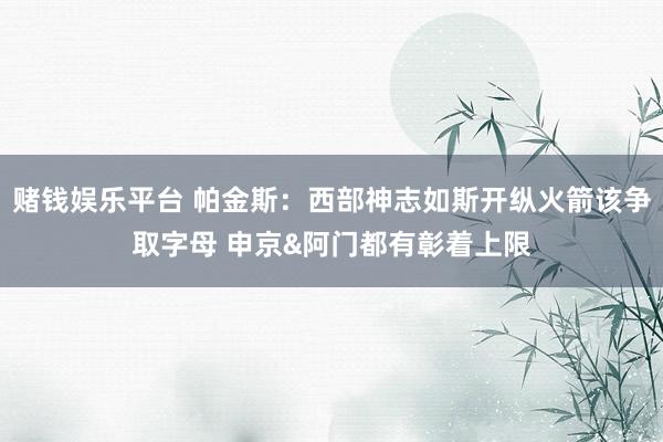 赌钱娱乐平台 帕金斯：西部神志如斯开纵火箭该争取字母 申京&阿门都有彰着上限