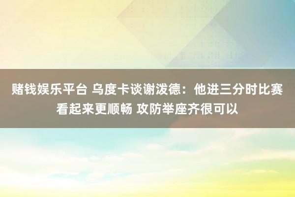 赌钱娱乐平台 乌度卡谈谢泼德：他进三分时比赛看起来更顺畅 攻防举座齐很可以