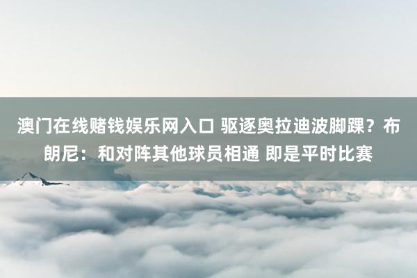 澳门在线赌钱娱乐网入口 驱逐奥拉迪波脚踝？布朗尼：和对阵其他球员相通 即是平时比赛