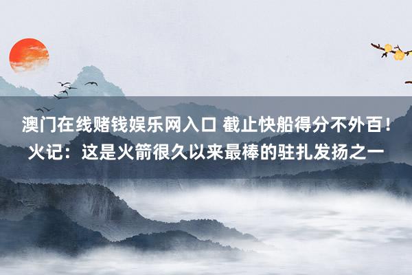 澳门在线赌钱娱乐网入口 截止快船得分不外百！火记：这是火箭很久以来最棒的驻扎发扬之一