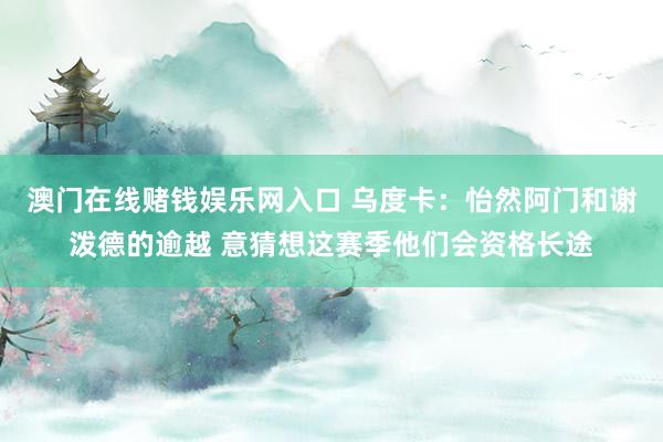 澳门在线赌钱娱乐网入口 乌度卡：怡然阿门和谢泼德的逾越 意猜想这赛季他们会资格长途