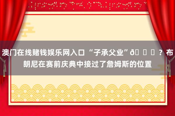 澳门在线赌钱娱乐网入口 “子承父业”😅？布朗尼在赛前庆典中接过了詹姆斯的位置