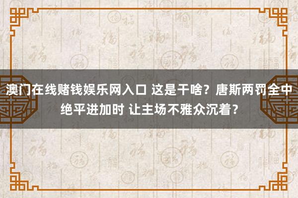 澳门在线赌钱娱乐网入口 这是干啥？唐斯两罚全中绝平进加时 让主场不雅众沉着？