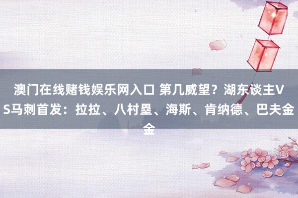 澳门在线赌钱娱乐网入口 第几威望？湖东谈主VS马刺首发：拉拉、八村塁、海斯、肯纳德、巴夫金