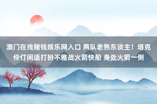 澳门在线赌钱娱乐网入口 两队老熟东谈主！塔克伶仃闲适打扮不雅战火箭快船 身处火箭一侧