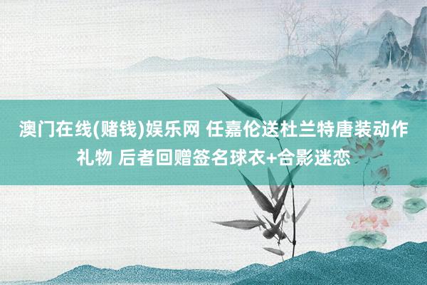 澳门在线(赌钱)娱乐网 任嘉伦送杜兰特唐装动作礼物 后者回赠签名球衣+合影迷恋