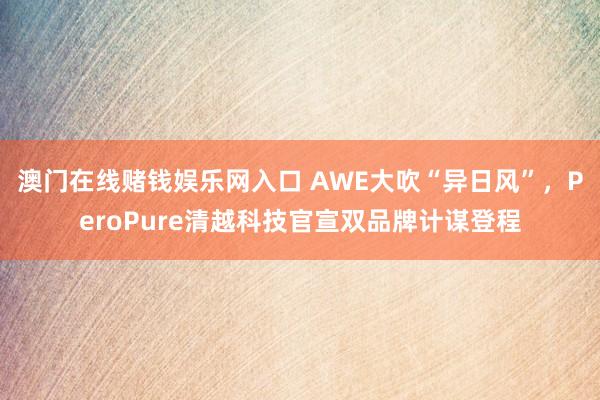 澳门在线赌钱娱乐网入口 AWE大吹“异日风”，PeroPure清越科技官宣双品牌计谋登程