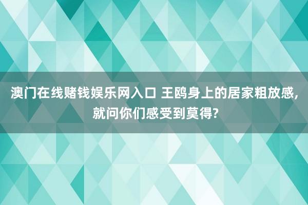 澳门在线赌钱娱乐网入口 王鸥身上的居家粗放感， 就问你们感受到莫得?