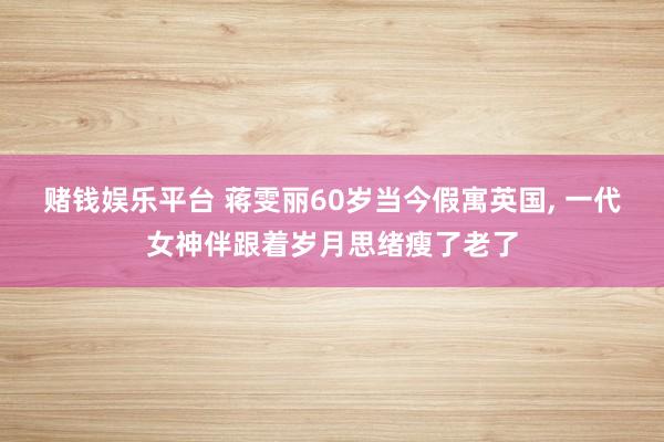 赌钱娱乐平台 蒋雯丽60岁当今假寓英国, 一代女神伴跟着岁月思绪瘦了老了