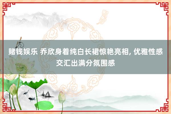 赌钱娱乐 乔欣身着纯白长裙惊艳亮相, 优雅性感交汇出满分氛围感