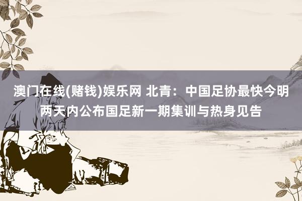 澳门在线(赌钱)娱乐网 北青：中国足协最快今明两天内公布国足新一期集训与热身见告