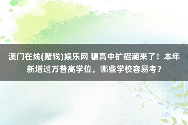 澳门在线(赌钱)娱乐网 穗高中扩招潮来了！本年新增过万普高学位，哪些学校容易考？