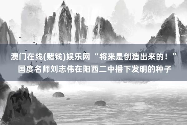 澳门在线(赌钱)娱乐网 “将来是创造出来的！” 国度名师刘志伟在阳西二中播下发明的种子