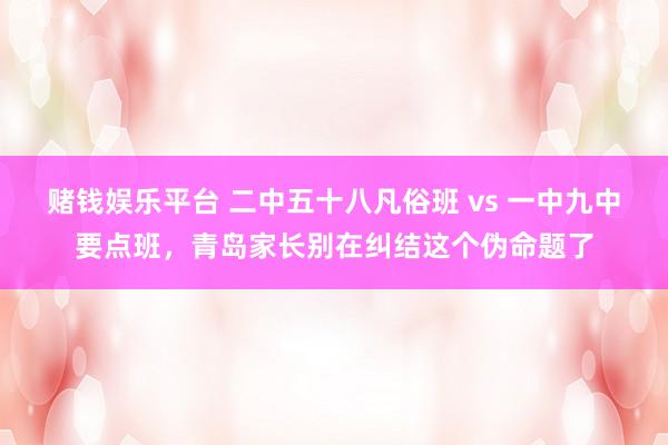 赌钱娱乐平台 二中五十八凡俗班 vs 一中九中要点班，青岛家长别在纠结这个伪命题了