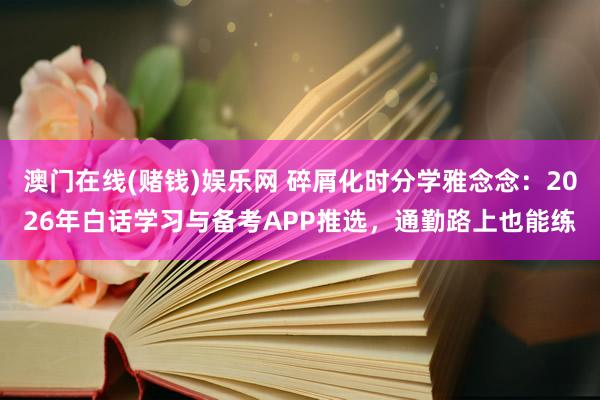 澳门在线(赌钱)娱乐网 碎屑化时分学雅念念：2026年白话学习与备考APP推选，通勤路上也能练