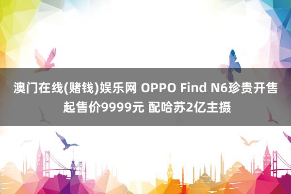 澳门在线(赌钱)娱乐网 OPPO Find N6珍贵开售 起售价9999元 配哈苏2亿主摄